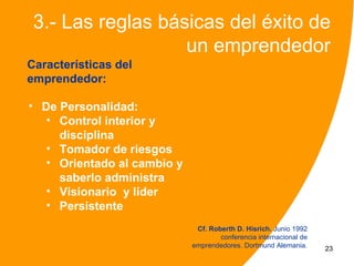 3.- Las reglas básicas del éxito de
                   un emprendedor
Características del
emprendedor:

• De Personalidad:
   • Control interior y
     disciplina
   • Tomador de riesgos
   • Orientado al cambio y
     saberlo administrar
   • Visionario y líder
   • Persistente
                              Cf. Roberth D. Hisrich. Junio 1992
                                     conferencia internacional de
                             emprendedores. Dortmund Alemania.      23
 
