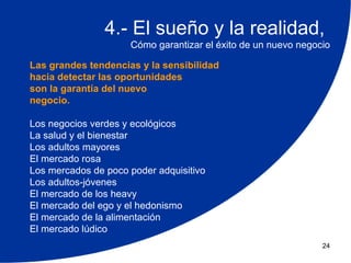 4.- El sueño y la realidad,
                     Cómo garantizar el éxito de un nuevo negocio

Las grandes tendencias y la sensibilidad
hacia detectar las oportunidades
son la garantía del nuevo
negocio.

Los negocios verdes y ecológicos
La salud y el bienestar
Los adultos mayores
El mercado rosa
Los mercados de poco poder adquisitivo
Los adultos-jóvenes
El mercado de los heavy
El mercado del ego y el hedonismo
El mercado de la alimentación
El mercado lúdico
                                                               24
 
