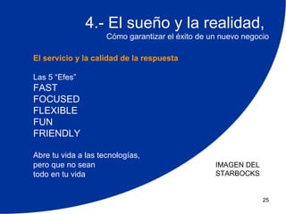 4.- El sueño y la realidad,
                     Cómo garantizar el éxito de un nuevo negocio

El servicio y la calidad de la respuesta

Las 5 “Efes”
FAST
FOCUSED
FLEXIBLE
FUN
FRIENDLY

Abre tu vida a las tecnologías,
pero que no sean                                  IMAGEN DEL
todo en tu vida                                   STARBOCKS


                                                               25
 
