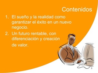 Contenidos
1. El sueño y la realidad como
   garantizar el éxito en un nuevo
   negocio.
2. Un futuro rentable, con
   diferenciación y creación
   de valor.




                                      3
 