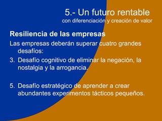 5.- Un futuro rentable
                   con diferenciación y creación de valor

Resiliencia de las empresas
Las empresas deberán superar cuatro grandes
   desafíos:
3. Desafío cognitivo de eliminar la negación, la
   nostalgia y la arrogancia.

5. Desafío estratégico de aprender a crear
   abundantes experimentos tácticos pequeños.

                                                       30
 