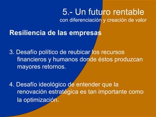 5.- Un futuro rentable
                  con diferenciación y creación de valor

Resiliencia de las empresas

3. Desafío político de reubicar los recursos
   financieros y humanos donde éstos produzcan
   mayores retornos.

4. Desafío ideológico de entender que la
   renovación estratégica es tan importante como
   la optimización.
                                                      31
 