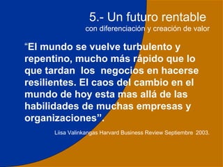 5.- Un futuro rentable
                 con diferenciación y creación de valor

“El mundo se vuelve turbulento y
repentino, mucho más rápido que lo
que tardan los negocios en hacerse
resilientes. El caos del cambio en el
mundo de hoy esta mas allá de las
habilidades de muchas empresas y
organizaciones”.
      Liisa Valinkangas Harvard Business Review Septiembre 2003.



                                                              32
 