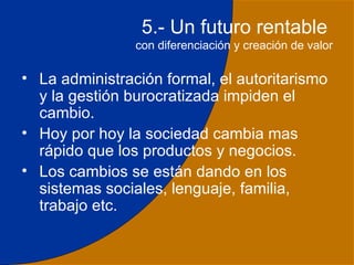 5.- Un futuro rentable
                con diferenciación y creación de valor

• La administración formal, el autoritarismo
  y la gestión burocratizada impiden el
  cambio.
• Hoy por hoy la sociedad cambia mas
  rápido que los productos y negocios.
• Los cambios se están dando en los
  sistemas sociales, lenguaje, familia,
  trabajo etc.

                                                    33
 