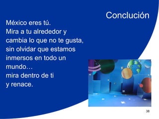 Conclución
México eres tú.
Mira a tu alrededor y
cambia lo que no te gusta,
sin olvidar que estamos
inmersos en todo un
mundo…
mira dentro de ti
y renace.


                                      38
 
