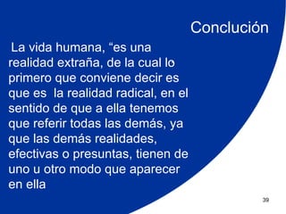 Conclución
 La vida humana, “es una
                              .
realidad extraña, de la cual lo
primero que conviene decir es
que es la realidad radical, en el
sentido de que a ella tenemos
que referir todas las demás, ya
que las demás realidades,
efectivas o presuntas, tienen de
uno u otro modo que aparecer
en ella
                                             39
 