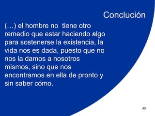 Conclución
(…) el hombre no tiene otro
                             .
remedio que estar haciendo algo
para sostenerse la existencia, la
vida nos es dada, puesto que no
nos la damos a nosotros
mismos, sino que nos
encontramos en ella de pronto y
sin saber cómo.


                                         40
 