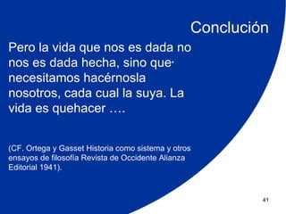 Conclución
Pero la vida que nos es dada no
nos es dada hecha, sino que.
necesitamos hacérnosla
nosotros, cada cual la suya. La
vida es quehacer ….


(CF. Ortega y Gasset Historia como sistema y otros
ensayos de filosofía Revista de Occidente Alianza
Editorial 1941).



                                                          41
 