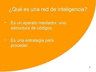 ¿Qué es una red de inteligencia?

•   Es un aparato mediador, una
    estructura de códigos.

•   Es una estrategia para
    proceder.



                                       5
 