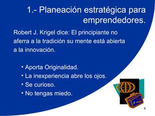 1.- Planeación estratégica para
                    emprendedores.
Robert J. Krigel dice: El principiante no
aferra a la tradición su mente está abierta
a la innovación.

  • Aporta Originalidad.
  • La inexperiencia abre los ojos.
  • Se curioso.
  • No tengas miedo.

                                              8
 