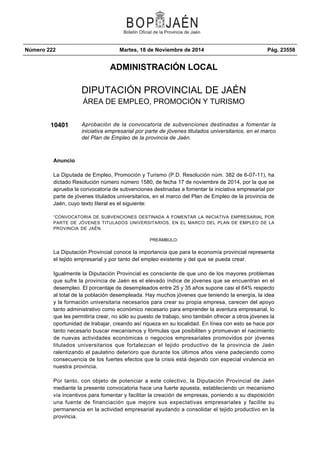 Número 222 Martes, 18 de Noviembre de 2014 Pág. 23558 
ADMINISTRACIÓN LOCAL 
DIPUTACIÓN PROVINCIAL DE JAÉN 
ÁREA DE EMPLEO, PROMOCIÓN Y TURISMO 
10401 Aprobación de la convocatoria de subvenciones destinadas a fomentar la 
iniciativa empresarial por parte de jóvenes titulados universitarios, en el marco 
del Plan de Empleo de la provincia de Jaén. 
Anuncio 
La Diputada de Empleo, Promoción y Turismo (P.D. Resolución núm. 382 de 6-07-11), ha 
dictado Resolución número número 1580, de fecha 17 de noviembre de 2014, por la que se 
aprueba la convocatoria de subvenciones destinadas a fomentar la iniciativa empresarial por 
parte de jóvenes titulados universitarios, en el marco del Plan de Empleo de la provincia de 
Jaén, cuyo texto literal es el siguiente: 
“CONVOCATORIA DE SUBVENCIONES DESTINADA A FOMENTAR LA INICIATIVA EMPRESARIAL POR 
PARTE DE JÓVENES TITULADOS UNIVERSITARIOS, EN EL MARCO DEL PLAN DE EMPLEO DE LA 
PROVINCIA DE JAÉN. 
PREÁMBULO: 
La Diputación Provincial conoce la importancia que para la economía provincial representa 
el tejido empresarial y por tanto del empleo existente y del que se pueda crear. 
Igualmente la Diputación Provincial es consciente de que uno de los mayores problemas 
que sufre la provincia de Jaén es el elevado índice de jóvenes que se encuentran en el 
desempleo. El porcentaje de desempleados entre 25 y 35 años supone casi el 64% respecto 
al total de la población desempleada. Hay muchos jóvenes que teniendo la energía, la idea 
y la formación universitaria necesarios para crear su propia empresa, carecen del apoyo 
tanto administrativo como económico necesario para emprender la aventura empresarial, lo 
que les permitiría crear, no sólo su puesto de trabajo, sino también ofrecer a otros jóvenes la 
oportunidad de trabajar, creando así riqueza en su localidad. En línea con esto se hace por 
tanto necesario buscar mecanismos y fórmulas que posibiliten y promuevan el nacimiento 
de nuevas actividades económicas o negocios empresariales promovidos por jóvenes 
titulados universitarios que fortalezcan el tejido productivo de la provincia de Jaén 
ralentizando el paulatino deterioro que durante los últimos años viene padeciendo como 
consecuencia de los fuertes efectos que la crisis está dejando con especial virulencia en 
nuestra provincia. 
Por tanto, con objeto de potenciar a este colectivo, la Diputación Provincial de Jaén 
mediante la presente convocatoria hace una fuerte apuesta, estableciendo un mecanismo 
vía incentivos para fomentar y facilitar la creación de empresas, poniendo a su disposición 
una fuente de financiación que mejore sus expectativas empresariales y facilite su 
permanencia en la actividad empresarial ayudando a consolidar el tejido productivo en la 
provincia. 
 