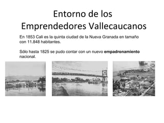 Entorno de los  Emprendedores Vallecaucanos En 1853 Cali es la quinta ciudad de la Nueva Granada en tamaño con 11.848 habitantes.  Sólo hasta 1825 se pudo contar con un nuevo  empadronamiento  nacional. 