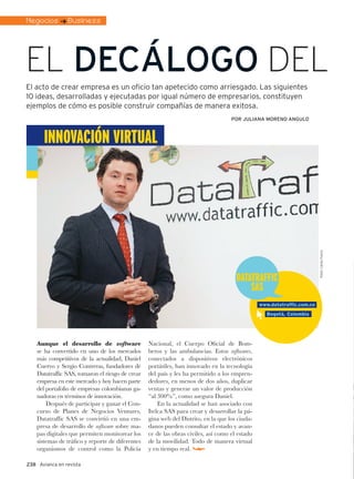 Negocios : Business




El decálogo dEl
El acto de crear empresa es un oficio tan apetecido como arriesgado. Las siguientes
10 ideas, desarrolladas y ejecutadas por igual número de empresarios, constituyen
ejemplos de cómo es posible construir compañías de manera exitosa.
                                                                                    por Juliana moreno angulo



       InnovacIón vIrtual




                                                                                                                         Fotos: Carlos Forero
                                                                                      DatatraffIc
                                                                                          SaS
                                                                                                www.datatraffic.com.co
                                                                                                  Bogotá, Colombia




    Aunque el desarrollo de software              Nacional, el Cuerpo Oficial de Bom-
    se ha convertido en uno de los mercados       beros y las ambulancias. Estos softwares,
    más competitivos de la actualidad, Daniel     conectados a dispositivos electrónicos
    Cuervo y Sergio Contreras, fundadores de      portátiles, han innovado en la tecnología
    Datatraffic SAS, tomaron el riesgo de crear   del país y les ha permitido a los empren-
    empresa en este mercado y hoy hacen parte     dedores, en menos de dos años, duplicar
    del portafolio de empresas colombianas ga-    ventas y generar un valor de producción
    nadoras en términos de innovación.            “al 300%”, como asegura Daniel.
        Después de participar y ganar el Con-         En la actualidad se han asociado con
    curso de Planes de Negocios Ventures,         Itelca SAS para crear y desarrollar la pá-
    Datatraffic SAS se convirtió en una em-       gina web del Distrito, en la que los ciuda-
    presa de desarrollo de software sobre ma-     danos pueden consultar el estado y avan-
    pas digitales que permiten monitorear los     ce de las obras civiles, así como el estado
    sistemas de tráfico y reporte de diferentes   de la movilidad. Todo de manera virtual
    organismos de control como la Policía         y en tiempo real.

238 Avianca en revista
 