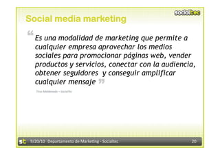 Social media marketing
“ Es una modalidad de marketing que permite a
   cualquier empresa aprovechar los medios
   sociales para promocionar páginas web, vender
   productos y servicios, conectar con la audiencia,
   obtener seguidores y conseguir amplificar
                                    “
   cualquier mensaje
   Tirso Maldonado – SocialTec 




 9/20/10  Departamento de Marke3ng ‐ Socialtec    20 
 