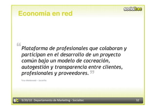 Economía en red




“ Plataforma de profesionales que colaboran y
  participan en el desarrollo de un proyecto
  común bajo un modelo de cocreación,
  autogestión y transparencia entre clientes,      “
  profesionales y proveedores.
 Tirso Maldonado – SocialTec 




  9/20/10  Departamento de Marke3ng ‐ Socialtec        32 
 
