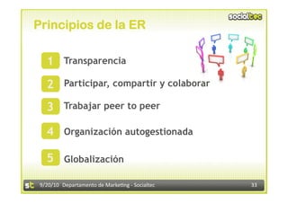 Principios de la ER

   1 Transparencia
       



   2 Participar, compartir y colaborar
       



   3 Trabajar peer to peer
       




   4 Organización autogestionada
       




   5 Globalización
       
 9/20/10 


 9/20/10  Departamento de Marke3ng ‐ Socialtec    33 
 