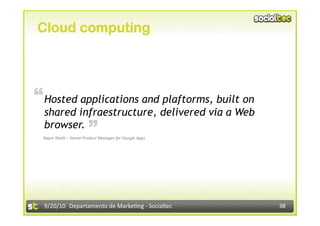 Cloud computing




“ Hosted applications and plaftorms, built on
  shared infraestructure, delivered via a Web
                        “
  browser.
 Rajen Sheth – Senior Product Manager for Google Apps 




  9/20/10  Departamento de Marke3ng ‐ Socialtec          38 
 