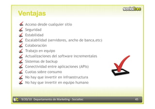 Ventajas
    Acceso desde cualquier sitio
    Seguridad
    Estabilidad
    Escalabilidad (servidores, ancho de banca,etc)
    Colaboración
    Trabajo en equipo
    Actualizaciones del software incrementales
    Sistemas de backup
    Conectividad entre aplicaciones (APIs)
    Cuotas sobre consumo
    No hay que invertir en infraestructura
    No hay que invertir en equipo humano



9/20/10  Departamento de Marke3ng ‐ Socialtec         45 
 