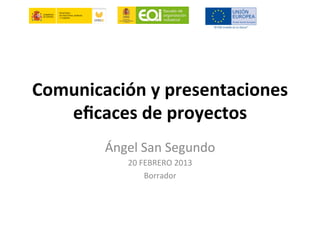 Comunicación	
  y	
  presentaciones	
  
eﬁcaces	
  de	
  proyectos	
  
Ángel	
  San	
  Segundo	
  
20	
  FEBRERO	
  2013	
  
Borrador	
  
	
  
 