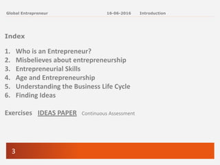 3
Global Entrepreneur
Index
1. Who is an Entrepreneur?
2. Misbelieves about entrepreneurship
3. Entrepreneurial Skills
4. Age and Entrepreneurship
5. Understanding the Business Life Cycle
6. Finding Ideas
Exercises IDEAS PAPER Continuous Assessment
16-06-2016 Introduction
 
