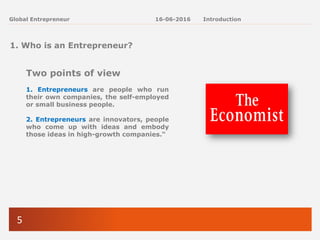 5
Global Entrepreneur
1. Who is an Entrepreneur?
Two points of view
1. Entrepreneurs are people who run
their own companies, the self-employed
or small business people.
2. Entrepreneurs are innovators, people
who come up with ideas and embody
those ideas in high-growth companies.“
16-06-2016 Introduction
 