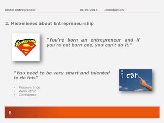 8
Global Entrepreneur
2. Misbelieves about Entrepreneurship
“You're born an entrepreneur and if
you're not born one, you can't do it.”
“You need to be very smart and talented
to do this”
• Perseverance
• Work ethic
• Confidence
16-06-2016 Introduction
 