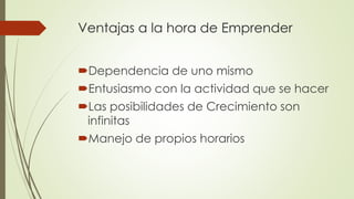 Ventajas a la hora de Emprender
Dependencia de uno mismo
Entusiasmo con la actividad que se hacer
Las posibilidades de Crecimiento son
infinitas
Manejo de propios horarios
 