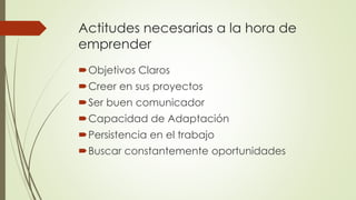 Actitudes necesarias a la hora de
emprender
Objetivos Claros
Creer en sus proyectos
Ser buen comunicador
Capacidad de Adaptación
Persistencia en el trabajo
Buscar constantemente oportunidades
 