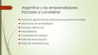 Argentina y los emprendedores
Factores a considerar
 Aumento global de las restricciones gubernamentales
 Altas tasas de rentabilidad
 Grandes distancias
 Inestabilidad
 Competencia desleal
 Falta de financiación
 Falta de infraestructura
 