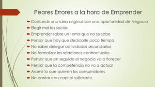 Peores Errores a la hora de Emprender
 Confundir una idea original con una oportunidad de Negocio
 Elegir mal los socios
 Emprender sobre un tema que no se sabe
 Pensar que hay que dedicarle poco tiempo
 No saber delegar actividades secundarias
 No formalizar las relaciones contractuales
 Pensar que en seguida el negocio va a florecer
 Pensar que la competencia no va a actuar
 Asumir lo que quieren los consumidores
 No contar con capital suficiente
 