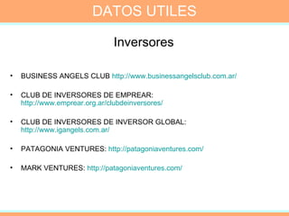Inversores  BUSINESS ANGELS CLUB  http://www.businessangelsclub.com.ar/   CLUB DE INVERSORES DE EMPREAR:  http://www.emprear.org.ar/clubdeinversores/   CLUB DE INVERSORES DE INVERSOR GLOBAL:  http://www.igangels.com.ar/   PATAGONIA VENTURES:  http://patagoniaventures.com/   MARK VENTURES:  http://patagoniaventures.com/   DATOS UTILES 