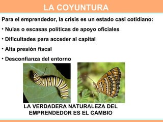 LA VERDADERA NATURALEZA DEL EMPRENDEDOR ES EL CAMBIO LA COYUNTURA Para el emprendedor, la crisis es un estado casi cotidiano: Nulas o escasas políticas de apoyo oficiales  Dificultades para acceder al capital Alta presión fiscal Desconfianza del entorno 