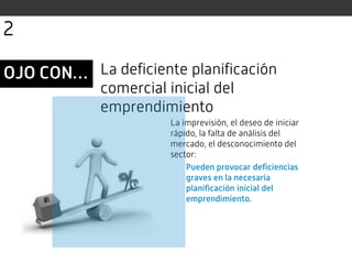 La imprevisión, el deseo de iniciar
rápido, la falta de análisis del
mercado, el desconocimiento del
sector:
Pueden provocar deficiencias
graves en la necesaria
planificación inicial del
emprendimiento.
La deficiente planificación
comercial inicial del
emprendimiento
OJO CON…
2
 