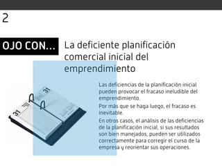 Las deficiencias de la planificación inicial
pueden provocar el fracaso ineludible del
emprendimiento.
Por más que se haga luego, el fracaso es
inevitable.
En otros casos, el análisis de las deficiencias
de la planificación inicial, si sus resultados
son bien manejados, pueden ser utilizados
correctamente para corregir el curso de la
empresa y reorientar sus operaciones.
La deficiente planificación
comercial inicial del
emprendimiento
OJO CON…
2
 