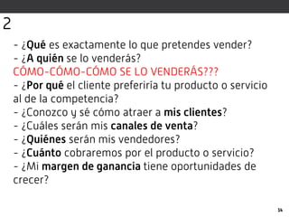 - ¿Qué es exactamente lo que pretendes vender?
- ¿A quién se lo venderás?
CÓMO-CÓMO-CÓMO SE LO VENDERÁS???
- ¿Por qué el cliente preferiría tu producto o servicio
al de la competencia?
- ¿Conozco y sé cómo atraer a mis clientes?
- ¿Cuáles serán mis canales de venta?
- ¿Quiénes serán mis vendedores?
- ¿Cuánto cobraremos por el producto o servicio?
- ¿Mi margen de ganancia tiene oportunidades de
crecer?
14
2
 