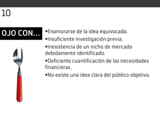 OJO CON… Enamorarse de la idea equivocada.
Insuficiente investigación previa.
Inexistencia de un nicho de mercado
debidamente identificado.
Deficiente cuantificación de las necesidades
financieras.
No existe una idea clara del público objetivo.
10
 