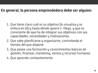 En general, la persona emprendedora debe ser alguien:
1. Que tiene claro cuál es su objetivo (lo visualiza y se
enfoca en él) y hasta dónde quiere ir /llega, y que es
consciente de que ha de integrar sus objetivos con sus
capacidades, necesidades y motivaciones.
2. Que sabe planificarse y organizarse, controlando el
tiempo del que dispone
3. Que posee una formación y conocimientos básicos de
gestión, finanzas, marketing, ventas y recursos humanos
4. Que aprende constantemente
43
 