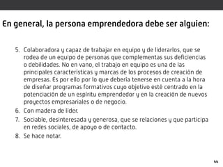 En general, la persona emprendedora debe ser alguien:
5. Colaboradora y capaz de trabajar en equipo y de liderarlos, que se
rodea de un equipo de personas que complementas sus deficiencias
o debilidades. No en vano, el trabajo en equipo es una de las
principales características y marcas de los procesos de creación de
empresas. Es por ello por lo que debería tenerse en cuenta a la hora
de diseñar programas formativos cuyo objetivo esté centrado en la
potenciación de un espíritu emprendedor y en la creación de nuevos
proyectos empresariales o de negocio.
6. Con madera de líder.
7. Sociable, desinteresada y generosa, que se relaciones y que participa
en redes sociales, de apoyo o de contacto.
8. Se hace notar.
44
 