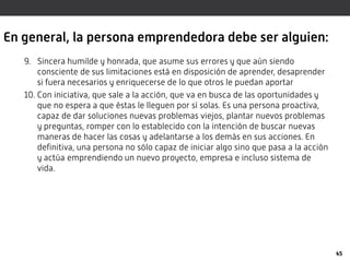 En general, la persona emprendedora debe ser alguien:
9. Sincera humilde y honrada, que asume sus errores y que aún siendo
consciente de sus limitaciones está en disposición de aprender, desaprender
si fuera necesarios y enriquecerse de lo que otros le puedan aportar
10. Con iniciativa, que sale a la acción, que va en busca de las oportunidades y
que no espera a que éstas le lleguen por sí solas. Es una persona proactiva,
capaz de dar soluciones nuevas problemas viejos, plantar nuevos problemas
y preguntas, romper con lo establecido con la intención de buscar nuevas
maneras de hacer las cosas y adelantarse a los demás en sus acciones. En
definitiva, una persona no sólo capaz de iniciar algo sino que pasa a la acción
y actúa emprendiendo un nuevo proyecto, empresa e incluso sistema de
vida.
45
 