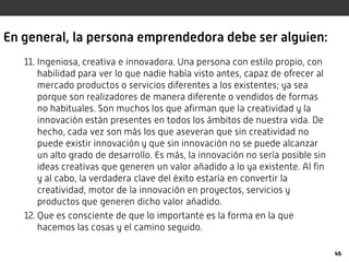 En general, la persona emprendedora debe ser alguien:
11. Ingeniosa, creativa e innovadora. Una persona con estilo propio, con
habilidad para ver lo que nadie había visto antes, capaz de ofrecer al
mercado productos o servicios diferentes a los existentes; ya sea
porque son realizadores de manera diferente o vendidos de formas
no habituales. Son muchos los que afirman que la creatividad y la
innovación están presentes en todos los ámbitos de nuestra vida. De
hecho, cada vez son más los que aseveran que sin creatividad no
puede existir innovación y que sin innovación no se puede alcanzar
un alto grado de desarrollo. Es más, la innovación no sería posible sin
ideas creativas que generen un valor añadido a lo ya existente. Al fin
y al cabo, la verdadera clave del éxito estaría en convertir la
creatividad, motor de la innovación en proyectos, servicios y
productos que generen dicho valor añadido.
12. Que es consciente de que lo importante es la forma en la que
hacemos las cosas y el camino seguido.
46
 
