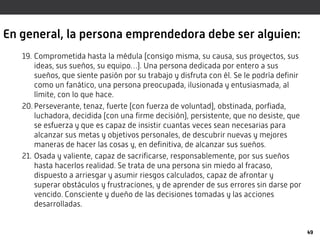 En general, la persona emprendedora debe ser alguien:
19. Comprometida hasta la médula (consigo misma, su causa, sus proyectos, sus
ideas, sus sueños, su equipo…). Una persona dedicada por entero a sus
sueños, que siente pasión por su trabajo y disfruta con él. Se le podría definir
como un fanático, una persona preocupada, ilusionada y entusiasmada, al
límite, con lo que hace.
20. Perseverante, tenaz, fuerte (con fuerza de voluntad), obstinada, porfiada,
luchadora, decidida (con una firme decisión), persistente, que no desiste, que
se esfuerza y que es capaz de insistir cuantas veces sean necesarias para
alcanzar sus metas y objetivos personales, de descubrir nuevas y mejores
maneras de hacer las cosas y, en definitiva, de alcanzar sus sueños.
21. Osada y valiente, capaz de sacrificarse, responsablemente, por sus sueños
hasta hacerlos realidad. Se trata de una persona sin miedo al fracaso,
dispuesto a arriesgar y asumir riesgos calculados, capaz de afrontar y
superar obstáculos y frustraciones, y de aprender de sus errores sin darse por
vencido. Consciente y dueño de las decisiones tomadas y las acciones
desarrolladas.
49
 