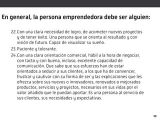En general, la persona emprendedora debe ser alguien:
22.Con una clara necesidad de logro, de acometer nuevos proyectos
y de tener éxito. Una persona que se orienta al resultado y con
visión de futuro. Capaz de visualizar su sueño.
23.Paciente y tolerante.
24.Con una clara orientación comercial, hábil a la hora de negociar,
con tacto y con buena, incluso, excelente capacidad de
comunicación. Que sabe que sus esfuerzos han de estar
orientados a seducir a sus clientes, a los que ha de convencer,
frustrar y cautivar con su forma de ser y las explicaciones que les
ofrezca sobre sus nuevos o innovadores, renovados o mejorados
productos, servicios y proyectos, necesarios en sus vidas por el
valor añadido que le puedan aportar. Es una persona al servicio de
sus clientes, sus necesidades y expectativas.
50
 
