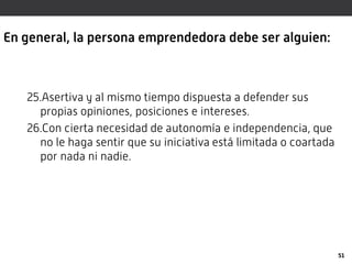 En general, la persona emprendedora debe ser alguien:
25.Asertiva y al mismo tiempo dispuesta a defender sus
propias opiniones, posiciones e intereses.
26.Con cierta necesidad de autonomía e independencia, que
no le haga sentir que su iniciativa está limitada o coartada
por nada ni nadie.
51
 