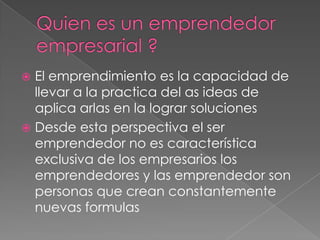 El emprendimiento es la capacidad de
  llevar a la practica del as ideas de
  aplica arlas en la lograr soluciones
 Desde esta perspectiva el ser
  emprendedor no es característica
  exclusiva de los empresarios los
  emprendedores y las emprendedor son
  personas que crean constantemente
  nuevas formulas
 