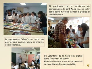 El presidente de la asociación de
comerciantes de Sant Adrià hizo un taller
sobre cómo hay que atender al público el
día de la venta.
La cooperativa Dekora’t nos abrió sus
puertas para aprender cómo se organiza
una cooperativa.
Un voluntario de la Caixa nos explicó
cómo funcionan los bancos.
Afortunadamente nuestras cooperativas
no necesitaron de ningún crédito.
 