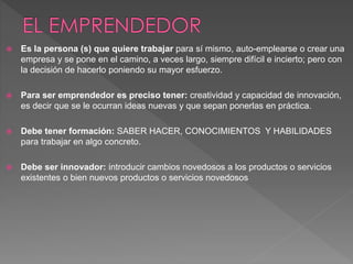  Es la persona (s) que quiere trabajar para sí mismo, auto-emplearse o crear una 
empresa y se pone en el camino, a veces largo, siempre difícil e incierto; pero con 
la decisión de hacerlo poniendo su mayor esfuerzo. 
 Para ser emprendedor es preciso tener: creatividad y capacidad de innovación, 
es decir que se le ocurran ideas nuevas y que sepan ponerlas en práctica. 
 Debe tener formación: SABER HACER, CONOCIMIENTOS Y HABILIDADES 
para trabajar en algo concreto. 
 Debe ser innovador: introducir cambios novedosos a los productos o servicios 
existentes o bien nuevos productos o servicios novedosos 
 