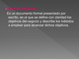  Plan de Negocios: 
Es un documento formal presentado por 
escrito, en el que se define con claridad los 
objetivos del negocio y describe los métodos 
a emplear para alcanzar dichos objetivos. 
 