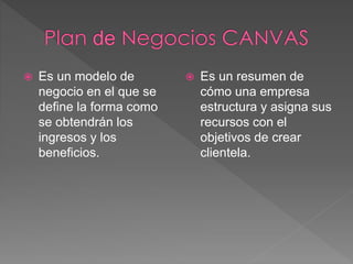  Es un modelo de 
negocio en el que se 
define la forma como 
se obtendrán los 
ingresos y los 
beneficios. 
 Es un resumen de 
cómo una empresa 
estructura y asigna sus 
recursos con el 
objetivos de crear 
clientela. 
 