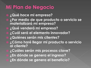  ¿Qué hace mi empresa? 
 ¿Por medio de que producto o servicio se 
materializará mi empresa? 
 ¿Qué venderá mi empresa? 
 ¿Cuál será el elemento innovador? 
 ¿Quiénes serán mis clientes? 
 ¿Cómo haré llegar mi producto o servicio 
al cliente? 
 ¿Cuáles serán mis procesos clave? 
 ¿En dónde se genera el ingreso? 
 ¿En dónde se genera el beneficio? 
 