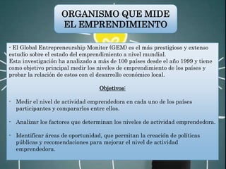 - El Global Entrepreneurship Monitor (GEM) es el más prestigioso y extenso
estudio sobre el estado del emprendimiento a nivel mundial.
Esta investigación ha analizado a más de 100 países desde el año 1999 y tiene
como objetivo principal medir los niveles de emprendimiento de los países y
probar la relación de estos con el desarrollo económico local.
Objetivos:
- Medir el nivel de actividad emprendedora en cada uno de los países
participantes y compararlos entre ellos.
- Analizar los factores que determinan los niveles de actividad emprendedora.
- Identificar áreas de oportunidad, que permitan la creación de políticas
públicas y recomendaciones para mejorar el nivel de actividad
emprendedora.
ORGANISMO QUE MIDE
EL EMPRENDIMIENTO
 